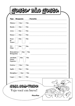 Gosto/ não gosto:
Tipo       Resposta               Favorito

Música:         Sim         Não

Banda:          Sim         Não

Artes:          Sim         Não

Dança:          Sim         Não

Peças           Sim         Não
de
Teatro

TV/             Sim         Não
Filme

Brincadeiras/         Sim    Não
Brinquedos:

Atividade        Sim        Não
Física/
Esportes:

Estória:        Sim         Não

Inglês:         Sim         Não

Disciplina:       Sim       Não

Lugar:          Sim         Não




Seja bem-vindo!
 Vejo você em breve!
                                    Pica-Pau
 