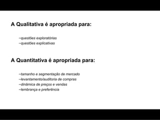 A Qualitativa é apropriada para: questões exploratórias questões explicativas A Quantitativa é apropriada para: tamanho e segmentação de mercado levantamento/auditoria de compras dinâmica de preços e vendas lembrança e preferência 