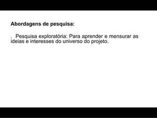 Abordagens de pesquisa: .  Pesquisa exploratória: Para aprender e mensurar as ideias e interesses do universo do projeto. 