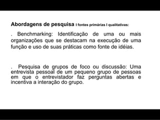 Abordagens de pesquisa  I fontes primárias I qualitativas: . Benchmarking: Identificação de uma ou mais organizações que se destacam na execução de uma função e uso de suas práticas como fonte de idéias. .  Pesquisa de grupos de foco ou discussão:  Uma entrevista pessoal de um pequeno grupo de pessoas em que o entrevistador faz perguntas abertas e incentiva a interação do grupo. 