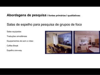 Abordagens de pesquisa  I fontes primárias I qualitativas: Salas de espelho para pesquisa de grupos de foco Salas equipadas Traduções simultâneas Equipamentos de som e vídeo Coffee Break Espelho one-way 