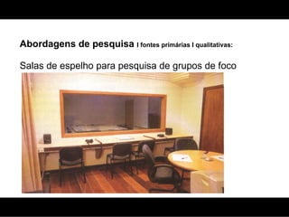 Abordagens de pesquisa  I fontes primárias I qualitativas: Salas de espelho para pesquisa de grupos de foco 