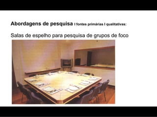 Abordagens de pesquisa  I fontes primárias I qualitativas: Salas de espelho para pesquisa de grupos de foco 