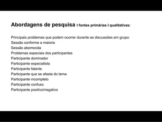 Abordagens de pesquisa  I fontes primárias I qualitativas: Principais problemas que podem ocorrer durante as discussões em grupo: Sessão conforme a maioria Sessão aborrecida Problemas especiais dos participantes Participante dominador Participante especialista Participante falante Participante que se afasta do tema Participante incompleto Participante confuso Participante positivo/negativo 