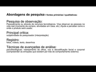 Abordagens de pesquisa  I fontes primárias I qualitativas: Pesquisa de observação:  Pessoalmente ou através de recursos tecnológicos. Visa observar as pessoas na vida real (momento da compra, atividades em casa, etc.) Ajuda a perceber como e onde o produto será usado. Principal critica:  subjetividade do pesquisador (interpretação) Registro:  fotos, vídeos, texto, desenhos Técnicas de avançadas de análise:  psicofisiológicas: rastreamento de olhos, voz e decodificação facial e corporal (compreender as emoções que existem por trás do comportamento externo) 