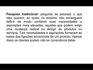 Pesquisa tradicional:  pergunta as pessoas o que elas querem, as quais, no entanto, não conseguem definir de modo confiável suas necessidades e aspirações mais elevadas, aquelas que podem exigir uma mudança radical no design de produtos ou serviços. Tais necessidades e aspirações fornecem as bases das ligações emocionais de um produto. Apesar disso os clientes podem não ter consciência delas. 