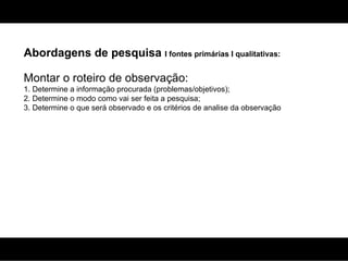 Abordagens de pesquisa  I fontes primárias I qualitativas: Montar o roteiro de observação:  1. Determine a informação procurada (problemas/objetivos); 2. Determine o modo como vai ser feita a pesquisa; 3. Determine o que será observado e os critérios de analise da observação 