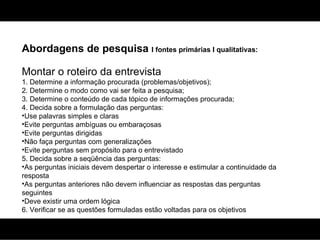 Abordagens de pesquisa  I fontes primárias I qualitativas: Montar o roteiro da entrevista 1. Determine a informação procurada (problemas/objetivos); 2. Determine o modo como vai ser feita a pesquisa; 3. Determine o conteúdo de cada tópico de informações procurada; 4. Decida sobre a formulação das perguntas: Use palavras simples e claras Evite perguntas ambíguas ou embaraçosas  Evite perguntas dirigidas Não faça perguntas com generalizações Evite perguntas sem propósito para o entrevistado 5. Decida sobre a seqüência das perguntas: As perguntas iniciais devem despertar o interesse e estimular a continuidade da resposta As perguntas anteriores não devem influenciar as respostas das perguntas seguintes Deve existir uma ordem lógica 6. Verificar se as questões formuladas estão voltadas para os objetivos 