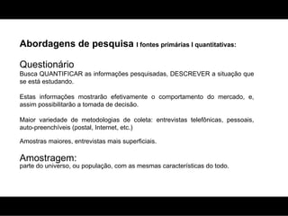 Abordagens de pesquisa  I fontes primárias I quantitativas: Questionário Busca QUANTIFICAR as informações pesquisadas, DESCREVER a situação que se está estudando.  Estas informações mostrarão efetivamente o comportamento do mercado, e, assim possibilitarão a tomada de decisão. Maior variedade de metodologias de coleta: entrevistas telefônicas, pessoais, auto-preenchíveis (postal, Internet, etc.) Amostras maiores, entrevistas mais superficiais. Amostragem:  parte do universo, ou população, com as mesmas características do todo. 