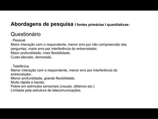 Abordagens de pesquisa  I fontes primárias I quantitativas: Questionário . Pessoal Maior interação com o respondente, menor erro por não compreensão das perguntas, maior erro por interferência do entrevistador. Maior profundidade, mais flexibilidade. Custo elevado, demorada. . Telefônica Menor interação com o respondente, menor erro por interferência do entrevistador. Menor profundidade, grande flexibilidade. Muito rápida e barata. Pobre em estímulos sensoriais (visuais, olfativos etc.) Limitada pela estrutura de telecomunicações. 
