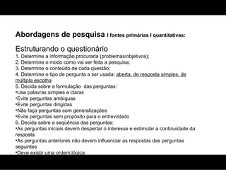 Abordagens de pesquisa  I fontes primárias I quantitativas: Estruturando o questionário 1. Determine a informação procurada (problemas/objetivos); 2. Determine o modo como vai ser feita a pesquisa; 3. Determine o conteúdo de cada questão; 4. Determine o tipo de pergunta a ser usada:  aberta, de resposta simples, de múltipla escolha   5. Decida sobre a formulação  das perguntas: Use palavras simples e claras Evite perguntas ambíguas Evite perguntas dirigidas Não faça perguntas com generalizações Evite perguntas sem propósito para o entrevistado 6. Decida sobre a seqüência das perguntas: As perguntas iniciais devem despertar o interesse e estimular a continuidade da resposta As perguntas anteriores não devem influenciar as respostas das perguntas seguintes Deve existir uma ordem lógica 