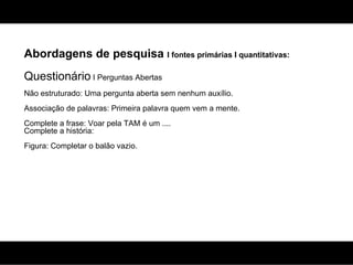 Abordagens de pesquisa  I fontes primárias I quantitativas: Questionário  I Perguntas Abertas Não estruturado: Uma pergunta aberta sem nenhum auxílio. Associação de palavras: Primeira palavra quem vem a mente. Complete a frase: Voar pela TAM é um .... Complete a história: Figura: Completar o balão vazio. 