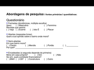 Abordagens de pesquisa  I fontes primárias I quantitativas: Questionário Fechadas (dicotômicas, múltipla escolha) Sexo:  (  ) Masculino (  ) Feminino Revistas que assina: (  ) Veja (  ) Exame  (  ) Isto É (  ) Placar Abertas (respostas livres) Qual a sua opinião sobre o bairro onde mora? Semi-abertas Em que bairro mora? (  ) Centro (  ) Mercês (  ) Portão (  ) __________ Por quê? _________________________________________ Encadeadas (a segunda depende da primeira) Mora em casa própria? (  ) Sim (  ) Não Se sim, qual a entidade financiadora? (  ) BNH (  ) CEF (  ) Construtora (  ) Outro 