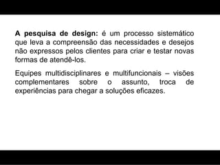 A pesquisa de design:  é um processo sistemático que leva a compreensão das necessidades e desejos não expressos pelos clientes para criar e testar novas formas de atendê-los. Equipes multidisciplinares e multifuncionais – visões complementares sobre o assunto, troca de experiências para chegar a soluções eficazes. 