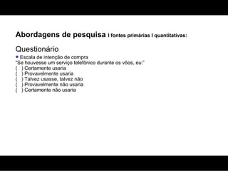 Abordagens de pesquisa  I fontes primárias I quantitativas: Questionário Escala de intenção de compra “Se houvesse um serviço telefônico durante os vôos, eu:” (  ) Certamente usaria (  ) Provavelmente usaria (  ) Talvez usasse, talvez não (  ) Provavelmente não usaria (  ) Certamente não usaria 