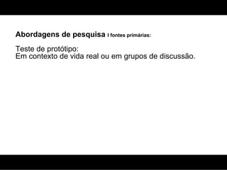 Abordagens de pesquisa  I fontes primárias: Teste de protótipo: Em contexto de vida real ou em grupos de discussão. 
