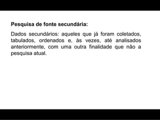 Pesquisa de fonte secundária: Dados secundários: aqueles que já foram coletados, tabulados, ordenados e, às vezes, até analisados anteriormente, com uma outra finalidade que não a pesquisa atual.  