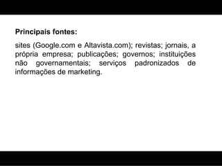 Principais fontes: sites (Google.com e  Altavista.com) ; revistas; jornais, a própria empresa; publicações; governos; instituições não governamentais; serviços padronizados de informações de marketing. 