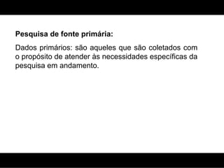 Pesquisa de fonte primária: Dados primários: são aqueles que são coletados com o propósito de atender às necessidades específicas da pesquisa em andamento. 