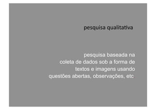 pesquisa	
  qualita@va	
  
pesquisa baseada na
coleta de dados sob a forma de
textos e imagens usando
questões abertas, observações, etc.
 