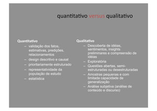 quan@ta@vo	
  versus	
  qualita@vo	
  
Quan-ta-vo	
  
–  validação dos fatos,
estimativas, predições,
relacionamentos
–  design descritivo e causal
–  prioritariamente estruturado
–  representatividade da
população de estudo
–  estatística
Qualita-vo	
  
–  Descoberta de idéias,
sentimentos, insights
preliminares e compreensão de
idéias
–  Exploratória
–  Questões abertas, semi-
estruturadas ou desestruturadas
–  Amostras pequenas e com
limitada capacidade de
generalização
–  Análise subjetiva (análise de
conteúdo e discurso)
 