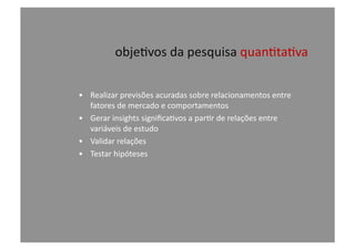 obje@vos	
  da	
  pesquisa	
  quan@ta@va	
  
•  Realizar	
  previsões	
  acuradas	
  sobre	
  relacionamentos	
  entre	
  
fatores	
  de	
  mercado	
  e	
  comportamentos	
  
•  Gerar	
  insights	
  signiﬁca@vos	
  a	
  par@r	
  de	
  relações	
  entre	
  
variáveis	
  de	
  estudo	
  
•  Validar	
  relações	
  
•  Testar	
  hipóteses	
  
 