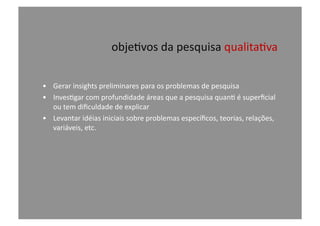 obje@vos	
  da	
  pesquisa	
  qualita@va	
  
•  Gerar	
  insights	
  preliminares	
  para	
  os	
  problemas	
  de	
  pesquisa	
  
•  Inves@gar	
  com	
  profundidade	
  áreas	
  que	
  a	
  pesquisa	
  quan@	
  é	
  superﬁcial	
  
ou	
  tem	
  diﬁculdade	
  de	
  explicar	
  
•  Levantar	
  idéias	
  iniciais	
  sobre	
  problemas	
  especíﬁcos,	
  teorias,	
  relações,	
  
variáveis,	
  etc.	
  
 