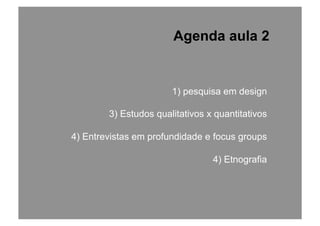 1) pesquisa em design
3) Estudos qualitativos x quantitativos
4) Entrevistas em profundidade e focus groups
4) Etnografia
Agenda aula 2
 