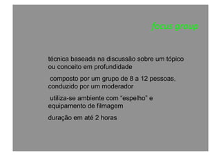 focus	
  group	
  
técnica baseada na discussão sobre um tópico
ou conceito em profundidade
composto por um grupo de 8 a 12 pessoas,
conduzido por um moderador
utiliza-se ambiente com “espelho” e
equipamento de filmagem
duração em até 2 horas
 