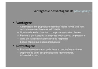 vantagens	
  e	
  desvantagens	
  de	
  focus	
  groups	
  
•  Vantagens	
  
–  A discussão em grupo pode estimular idéias novas que não
ocorreriam em entrevistas individuais
–  Oportunidade de observar o comportamento dos clientes
–  Permite a participação da empresa no processo de pesquisa
–  Gera um variedade significativa de respostas
–  É mais rápido que outras alternativas
•  Desvantagens	
  
–  Por ser desestruturado, pode levar a conclusões errôneas
–  Depende do perfil dos participantes (dominadores,
introvertidos, etc.)
 