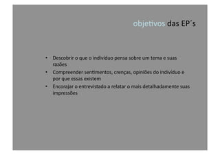 obje@vos	
  das	
  EP´s	
  
•  Descobrir	
  o	
  que	
  o	
  indivíduo	
  pensa	
  sobre	
  um	
  tema	
  e	
  suas	
  
razões	
  
•  Compreender	
  sen@mentos,	
  crenças,	
  opiniões	
  do	
  indivíduo	
  e	
  
por	
  que	
  essas	
  existem	
  
•  Encorajar	
  o	
  entrevistado	
  a	
  relatar	
  o	
  mais	
  detalhadamente	
  suas	
  
impressões	
  
 