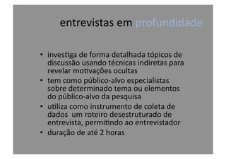 entrevistas	
  em	
  profundidade	
  
•  inves@ga	
  de	
  forma	
  detalhada	
  tópicos	
  de	
  
discussão	
  usando	
  técnicas	
  indiretas	
  para	
  
revelar	
  mo@vações	
  ocultas	
  
•  tem	
  como	
  público-­‐alvo	
  especialistas	
  
sobre	
  determinado	
  tema	
  ou	
  elementos	
  
do	
  público-­‐alvo	
  da	
  pesquisa	
  
•  u@liza	
  como	
  instrumento	
  de	
  coleta	
  de	
  
dados	
  	
  um	
  roteiro	
  desestruturado	
  de	
  
entrevista,	
  permi@ndo	
  ao	
  entrevistador	
  
•  duração	
  de	
  até	
  2	
  horas	
  
 