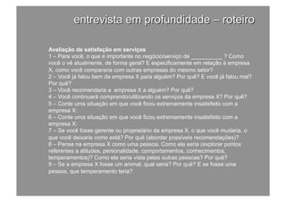 Avaliação de satisfação em serviços
1 – Para você, o que é importante no negócio/serviço de __________ ? Como
você o vê atualmente, de forma geral? E especificamente em relação à empresa
X, como você compararia com outras empresas do mesmo setor?
2 – Você já falou bem da empresa X para alguém? Por quê? E você já falou mal?
Por quê?
3 – Você recomendaria a empresa X a alguém? Por quê?
4 – Você continuará comprando/utilizando os serviços da empresa X? Por quê?
5 – Conte uma situação em que você ficou extremamente insatisfeito com a
empresa X:
6 – Conte uma situação em que você ficou extremamente insatisfeito com a
empresa X:
7 – Se você fosse gerente ou proprietário da empresa X, o que você mudaria, o
que você deixaria como está? Por quê (abordar possíveis recomendações)?
8 – Pense na empresa X como uma pessoa. Como ela seria (explorar pontos
referentes a atitudes, personalidade, comportamentos, conhecimentos,
temperamentos)? Como ela seria vista pelas outras pessoas? Por quê?
9 – Se a empresa X fosse um animal, qual seria? Por quê? E se fosse uma
pessoa, que temperamento teria?
 