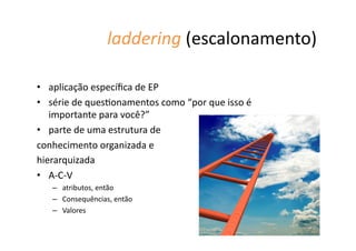 laddering	
  (escalonamento)	
  
•  aplicação	
  especíﬁca	
  de	
  EP	
  
•  série	
  de	
  ques@onamentos	
  como	
  “por	
  que	
  isso	
  é	
  
importante	
  para	
  você?”	
  	
  
•  parte	
  de	
  uma	
  estrutura	
  de	
  	
  
conhecimento	
  organizada	
  e	
  	
  
hierarquizada	
  
•  A-­‐C-­‐V	
  
–  atributos,	
  então	
  
–  Consequências,	
  então	
  
–  Valores	
  
 