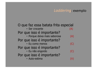 Laddering:	
  exemplo	
  
O que faz essa batata frita especial
•  Ser crocante (A)
Por que isso é importante?
•  Porque deixa mais saborosa (A)
Por que isso é importante?
•  Eu como menos (C)
Por que isso é importante?
•  Eu não engordo (C)
Por que isso é importante?
•  Auto-estima (V)
 