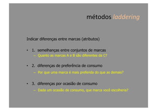 métodos	
  laddering	
  
Indicar diferenças entre marcas (atributos)
•  1. semelhanças entre conjuntos de marcas
–  Quanto as marcas A e B são diferentes da C?
•  2. diferenças de preferência de consumo
–  Por que uma marca é mais preferida do que as demais?
•  3. diferenças por ocasião de consumo
–  Dada um ocasião de consumo, que marca você escolheria?
 