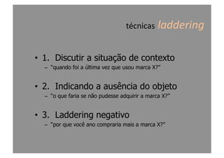 técnicas	
  laddering	
  
•  1. Discutir a situação de contexto
–  “quando foi a última vez que usou marca X?”
•  2. Indicando a ausência do objeto
–  “o que faria se não pudesse adquirir a marca X?”
•  3. Laddering negativo
–  “por que você ano compraria mais a marca X?”
 