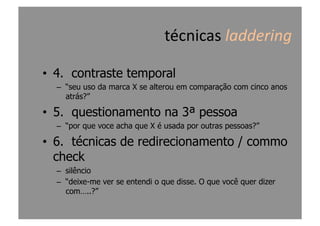 •  4. contraste temporal
–  “seu uso da marca X se alterou em comparação com cinco anos
atrás?”
•  5. questionamento na 3ª pessoa
–  “por que voce acha que X é usada por outras pessoas?”
•  6. técnicas de redirecionamento / commo
check
–  silêncio
–  “deixe-me ver se entendi o que disse. O que você quer dizer
com…..?”
técnicas	
  laddering	
  
 