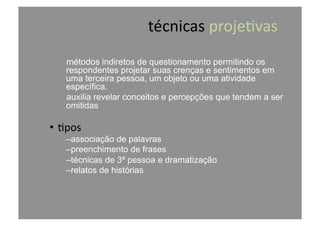técnicas	
  proje@vas	
  
métodos indiretos de questionamento permitindo os
respondentes projetar suas crenças e sentimentos em
uma terceira pessoa, um objeto ou uma atividade
específica.
auxilia revelar conceitos e percepções que tendem a ser
omitidas
•  @pos	
  
– associação de palavras
– preenchimento de frases
– técnicas de 3ª pessoa e dramatização
– relatos de histórias
 