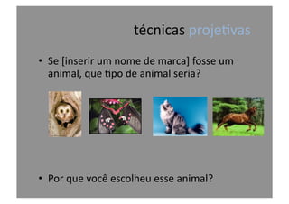 técnicas	
  proje@vas	
  
•  Se	
  [inserir	
  um	
  nome	
  de	
  marca]	
  fosse	
  um	
  
animal,	
  que	
  @po	
  de	
  animal	
  seria?	
  
•  Por	
  que	
  você	
  escolheu	
  esse	
  animal?	
  
 