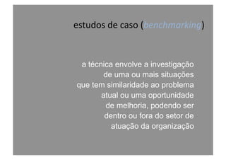 estudos	
  de	
  caso	
  (benchmarking)	
  
a técnica envolve a investigação
de uma ou mais situações
que tem similaridade ao problema
atual ou uma oportunidade
de melhoria, podendo ser
dentro ou fora do setor de
atuação da organização
 