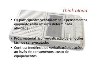 Think	
  aloud	
  
•  Os	
  par@cipantes	
  verbalizam	
  seus	
  pensamentos	
  
enquanto	
  realizam	
  uma	
  determinada	
  
a@vidade.	
  
•  Prós:	
  material	
  rico,	
  verbalização	
  de	
  emoções,	
  
fácil	
  de	
  ser	
  executado;	
  
•  Contras:	
  tendência	
  de	
  verbalização	
  de	
  ações	
  
ao	
  invés	
  de	
  pensamentos,	
  custo	
  de	
  
equipamentos.	
  
 