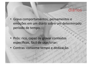 diários	
  
•  Grava	
  comportamentos,	
  pensamentos	
  e	
  
emoções	
  em	
  um	
  diário	
  sobre	
  um	
  determinado	
  
período	
  de	
  tempo	
  
•  Prós:	
  rico,	
  capaz	
  de	
  gravar	
  contextos	
  
especíﬁcos,	
  fácil	
  de	
  usar/criar;	
  
•  Contras:	
  consome	
  tempo	
  e	
  dedicação.	
  
 