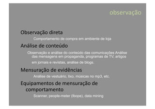 observação	
  
Observação	
  direta	
  
Comportamento de compra em ambiente de loja
Análise	
  de	
  conteúdo	
  
Observação e análise do conteúdo das comunicações Análise
das mensagens em propaganda, programas de TV, artigos
em jornais e revistas, análise de blogs.
Mensuração	
  de	
  evidências	
  
Análise de vestuário, lixo, músicas no mp3, etc.
Equipamentos	
  de	
  mensuração	
  de	
  
comportamento	
  
Scanner, people-meter (Ibope), data mining
 