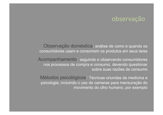 Observação doméstica: análise de como e quando os
consumidores usam e consomem os produtos em seus lares
Acompanhamento: seguindo e observando consumidores
nos processos de compra e consumo, devendo questionar
sobre suas razões de consumo
Métodos psicológicos: Técnicas oriundas da medicina e
psicologia, incluindo o uso de cameras para mensuração do
movimento do olho humano, por exemplo
observação	
  
 