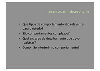 •  Que	
  @pos	
  de	
  comportamento	
  são	
  relevantes	
  
para	
  o	
  estudo?	
  
•  São	
  comportamentos	
  complexos?	
  
•  Qual	
  é	
  o	
  grau	
  de	
  detalhamento	
  que	
  devo	
  
registrar?	
  
•  Como	
  não	
  interferir	
  no	
  comportamento?	
  
	
  técnicas	
  de	
  observação	
  
 