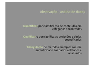 observação	
  -­‐	
  análise	
  de	
  dados	
  
Quan-ﬁcar	
  por	
  classiﬁcação	
  de	
  conteúdos	
  em	
  
categorias	
  encontradas	
  
Qualiﬁcar	
  o	
  que	
  signiﬁca	
  as	
  projeções	
  e	
  dados	
  
quan@ﬁcados	
  
Triangulação	
  de	
  métodos	
  múl@plos	
  confere	
  
auten@cidade	
  aos	
  dados	
  coletados	
  e	
  
analisados	
  
 