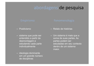 abordagens	
  de	
  pesquisa	
  
Empirismo	
  
–  Positivismo
–  sistema que pode ser
entendido a partir da
desmontagem e
estudando cada parte
individualmente
–  ideologia dominante
em um grande número
de disciplinas
Fenomenologia	
  	
  
–  Relato de histórias
–  Um sistema é mais que a
soma de suas partes. As
partes podem ser
estudadas em seu contexto
dentro de um sistema
maior.
 