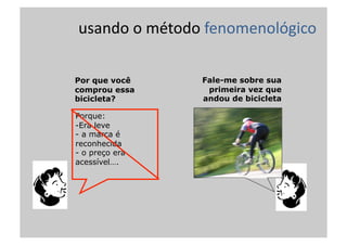 usando	
  o	
  método	
  fenomenológico	
  
Porque:
- Era leve
-  a marca é
reconhecida
-  o preço era
acessível….
Por que você
comprou essa
bicicleta?
Fale-me sobre sua
primeira vez que
andou de bicicleta
 