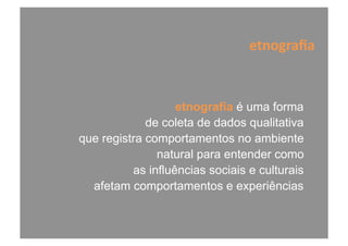 etnografia é uma forma
de coleta de dados qualitativa
que registra comportamentos no ambiente
natural para entender como
as influências sociais e culturais
afetam comportamentos e experiências
etnograﬁa	
  
 